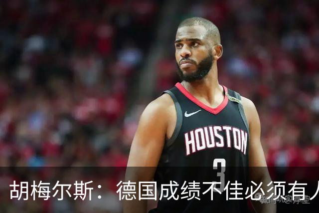 胡梅尔斯：德国成绩不佳必须有人负责，一些球员也应主动退出球队